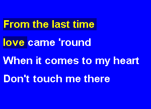 From the last time

love came 'round

When it comes to my heart

Don't touch me there