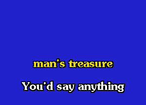 man's treasure

You'd say any1hing