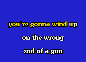 you're gonna wind up

on the wrong

end of a gun
