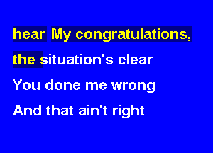 hear My congratulations,

the situation's clear
You done me wrong
And that ain't right