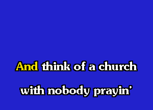 And think of a church

wiih nobody prayin'