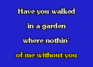 Have you walked
in a garden

where nothin'

of me without you