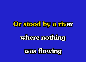Or stood by a river

where nothing

was flowing