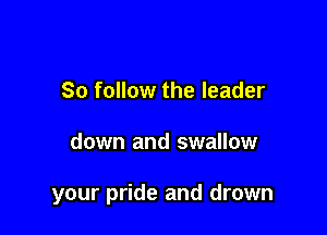 So follow the leader

down and swallow

your pride and drown