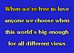 When we're free to love
anyone we choose when
this world's big enough

for all different views