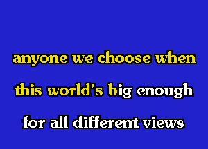 anyone we choose when
this world's big enough

for all different views