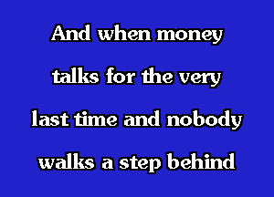 And when money
talks for the very
last time and nobody

walks a step behind