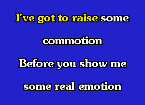 I've got to raise some
commotion
Before you show me

some real emotion