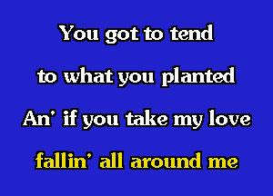 You got to tend
to what you planted
An' if you take my love

fallin' all around me