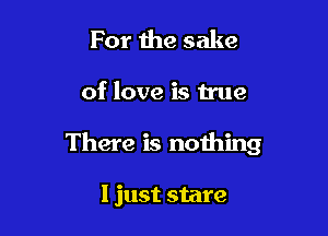 For the sake

of love is true

There is nothing

I just stare