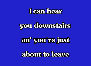 I can hear

you downstairs

an' you're just

about to leave