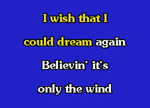 I wish that I

could dream again

Believin' it's

only the wind