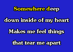 Somewhere deep
down inside of my heart
Makes me feel things

that tear me apart