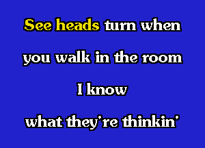 See heads turn when
you walk in the room

I know

what they're thinkin'