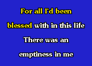 For all I'd been
blessed with in this life
There was an

emptiness in me