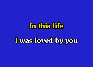 In this life

I was loved by you