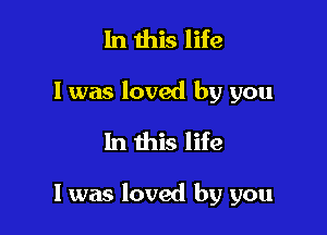In this life
I was loved by you
In this life

I was loved by you
