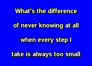 What's the difference
of never knowing at all

when every step I

take is always too small