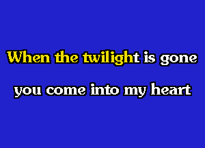 When the twilight is gone

you come into my heart