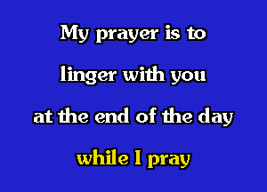 My prayer is to

linger with you

at the end of the day

while I pray
