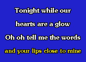 Tonight while our

hearts are a glow
Oh oh tell me the words

and your lips close to mine
