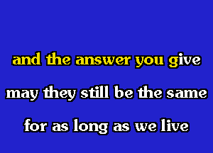 and the answer you give
may they still be the same

for as long as we live