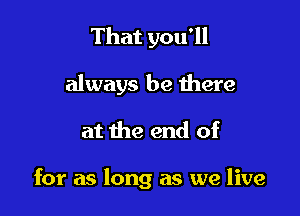 That you'll
always be there

at the end of

for as long as we live