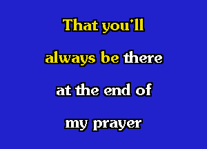That you'll

always be there

at the end of

my prayer