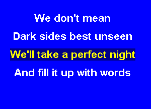 We don't mean

Dark sides best unseen

We'll take a perfect night
And fill it up with words