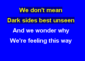 We don't mean
Dark sides best unseen

And we wonder why

We're feeling this way