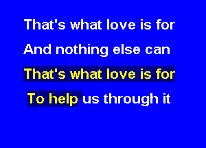 That's what love is for
And nothing else can

That's what love is for

To help us through it