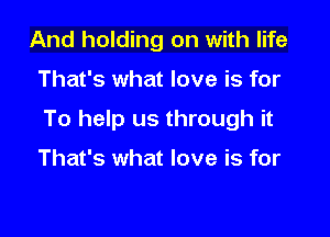 And holding on with life

That's what love is for

To help us through it

That's what love is for