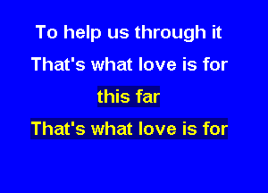 To help us through it

That's what love is for
this far

That's what love is for