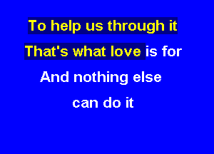 To help us through it

That's what love is for

And nothing else

can do it