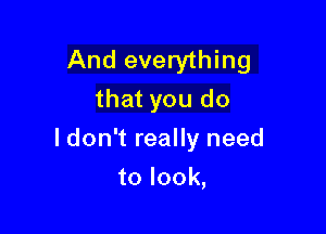 And everything
that you do

I don't really need

to look,