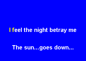 I feel the night betray me

The sun...goes down...