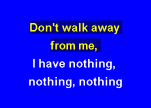 Don't walk away
from me,
I have nothing,

nothing, nothing