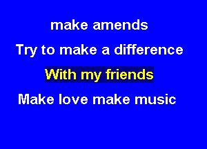 make amends

Try to make a difference

With my friends

Make love make music