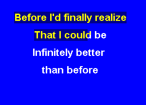 Before I'd finally realize

That I could be
Infinitely better

than before