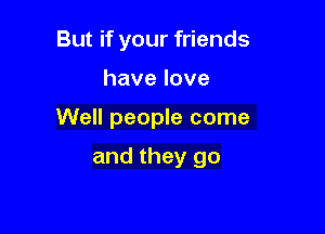 But if your friends

havelove

Well people come

and they go