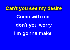 Can't you see my desire

Come with me
don't you worry

I'm gonna make