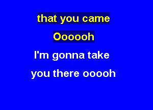 that you came
Oooooh

I'm gonna take

you there ooooh