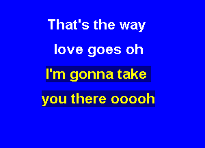 That's the way
love goes oh

I'm gonna take

you there ooooh