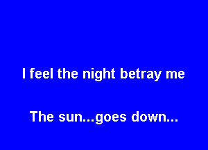 I feel the night betray me

The sun...goes down...