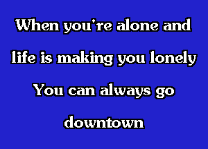 When you're alone and
life is making you lonely
You can always go

downtown