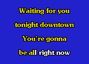 Waiting for you
tonight downtown

You're gonna

be all right now