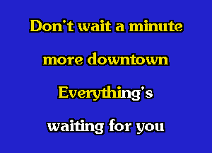 Don't wait a minute

more downtown
Everyihing's

waiting for you