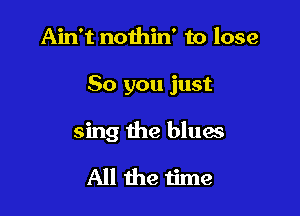 Ain't nothin' to lose

80 you just

sing the blues
All the time