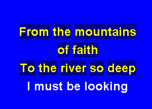 From the mountains
of faith

To the river so deep
I must be looking