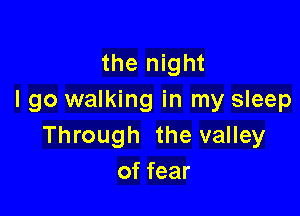 the night
I go walking in my sleep

Through the valley
of fear
